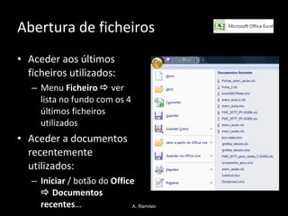 Abertura de ficheiros Aceder aos últimos ficheiros utilizados: Menu  Ficheiro      ver lista no fundo com os 4 últimos ficheiros utilizados  Aceder a documentos recentemente utilizados: Iniciar  / botão do  Office      Documentos recentes … A. Ramísio 