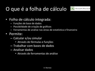 O que é a folha de cálculo  Folha de cálculo integrada: Funções de base de dados Possibilidade de criação de gráficos Ferramentas de análise nas áreas de estatística e financeira Permite: Calcular e/ou simular  Através de fórmulas e funções Trabalhar com bases de dados Analisar dados Através de ferramentas de análise A. Ramísio 