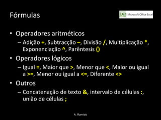 Fórmulas Operadores aritméticos Adição  + , Subtracção  – , Divisão  / , Multiplicação  * , Exponenciação  ^ , Parêntesis  () Operadores lógicos Igual  = , Maior que  > , Menor que  < , Maior ou igual a  >= , Menor ou igual a  <= , Diferente  <>   Outros Concatenação de texto  & , intervalo de células  : , união de células  ; A. Ramísio 