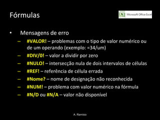 Fórmulas Mensagens de erro #VALOR!  – problemas com o tipo de valor numérico ou de um operando (exemplo: =34/um) #DIV/0!   – valor a dividir por zero #NULO!   – intersecção nula de dois intervalos de células #REF!   – referência de célula errada #Nome?   – nome de designação não reconhecida #NUM!   – problema com valor numérico na fórmula #N/D   ou  #N/A  – valor não disponível A. Ramísio 