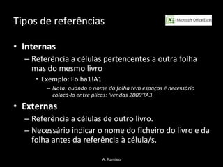 Tipos de referências Internas   Referência a células pertencentes a outra folha mas do mesmo livro Exemplo: Folha1!A1 Nota: quando o nome da folha tem espaços é necessário colocá-lo entre plicas: ‘vendas 2009’!A3 Externas   Referência a células de outro livro. Necessário indicar o nome do ficheiro do livro e da folha antes da referência à célula/s. A. Ramísio 