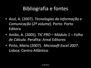 Bibliografia e fontes Azul, A. (2007).  Tecnologias da Informação e Comunicação (2º volume) . Porto: Porto Editora Antão, A. (2005).  TIC PRO – Módulo 1 – Folha de Cálculo . Perafita: Areal Editores  Pinto, Mário (2007).  Microsoft Excel 2007 . Lisboa: Centro Atlântico A. Ramísio 