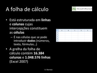 A folha de cálculo  Está estruturada em  linhas  e  colunas  cujas intercepções constituem as  células É nas células que se pode introduzir  dados  (números, texto, fórmulas…) A grelha da folha de cálculo contém  16.384 colunas  e  1.048.576 linhas  (Excel 2007) A. Ramísio 