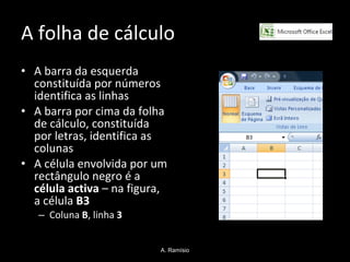 A folha de cálculo  A barra da esquerda constituída por números identifica as linhas A barra por cima da folha de cálculo, constituída por letras, identifica as colunas A célula envolvida por um rectângulo negro é a  célula activa  – na figura, a célula  B3  Coluna  B , linha  3 A. Ramísio 