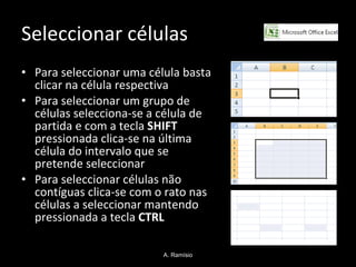 Seleccionar células Para seleccionar uma célula basta clicar na célula respectiva Para seleccionar um grupo de células selecciona-se a célula de partida e com a tecla  SHIFT  pressionada clica-se na última célula do intervalo que se pretende seleccionar Para seleccionar células não contíguas clica-se com o rato nas células a seleccionar mantendo pressionada a tecla  CTRL A. Ramísio 