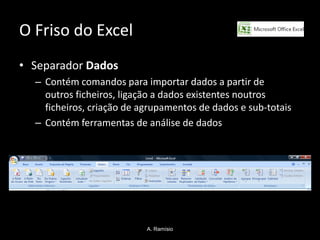 O Friso do Excel
• Separador Dados
  – Contém comandos para importar dados a partir de
    outros ficheiros, ligação a dados existentes noutros
    ficheiros, criação de agrupamentos de dados e sub-totais
  – Contém ferramentas de análise de dados




                           A. Ramísio
 