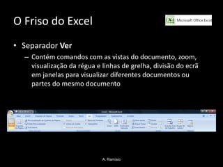 O Friso do Excel
• Separador Ver
  – Contém comandos com as vistas do documento, zoom,
    visualização da régua e linhas de grelha, divisão do ecrã
    em janelas para visualizar diferentes documentos ou
    partes do mesmo documento




                            A. Ramísio
 