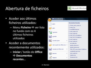Abertura de ficheiros
• Aceder aos últimos
  ficheiros utilizados:
   – Menu Ficheiro  ver lista
     no fundo com os 4
     últimos ficheiros
     utilizados
• Aceder a documentos
  recentemente utilizados:
   – Iniciar / botão do Office
      Documentos
     recentes…
                             A. Ramísio
 