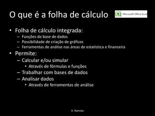 O que é a folha de cálculo
• Folha de cálculo integrada:
   – Funções de base de dados
   – Possibilidade de criação de gráficos
   – Ferramentas de análise nas áreas de estatística e financeira
• Permite:
   – Calcular e/ou simular
       • Através de fórmulas e funções
   – Trabalhar com bases de dados
   – Analisar dados
       • Através de ferramentas de análise




                                  A. Ramísio
 
