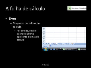 A folha de cálculo
• Livro
   – Conjunto de folhas de
     cálculo
      • Por defeito, o Excel
        quando é aberto
        apresenta 3 folhas de
        cálculo




                                A. Ramísio
 