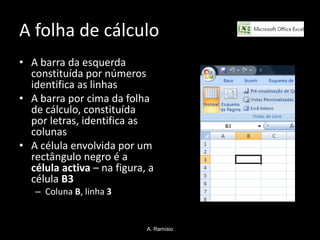 A folha de cálculo
• A barra da esquerda
  constituída por números
  identifica as linhas
• A barra por cima da folha
  de cálculo, constituída
  por letras, identifica as
  colunas
• A célula envolvida por um
  rectângulo negro é a
  célula activa – na figura, a
  célula B3
   – Coluna B, linha 3


                            A. Ramísio
 