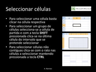 Seleccionar células
• Para seleccionar uma célula basta
  clicar na célula respectiva
• Para seleccionar um grupo de
  células selecciona-se a célula de
  partida e com a tecla SHIFT
  pressionada clica-se na última
  célula do intervalo que se
  pretende seleccionar
• Para seleccionar células não
  contíguas clica-se com o rato nas
  células a seleccionar mantendo
  pressionada a tecla CTRL


                          A. Ramísio
 