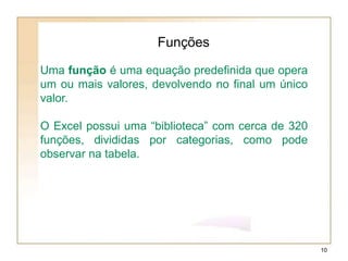 Uma função é uma equação predefinida que opera
um ou mais valores, devolvendo no final um único
valor.
O Excel possui uma “biblioteca” com cerca de 320
funções, divididas por categorias, como pode
observar na tabela.
Funções
10
 