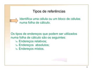Tipos de referências
Identifica uma célula ou um bloco de células
numa folha de cálculo.
Os tipos de endereços que podem ser utilizados
numa folha de cálculo são os seguintes:
 Endereços relativos;
 Endereços absolutos;
 Endereços mistos.
3
 
