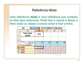 Referência Mista
Uma referência mista é uma referência que combina
os dois tipos anteriores. Pode fixar a coluna e deixar a
linha variar ou deixar a coluna variar e fixar a linha.
6
 