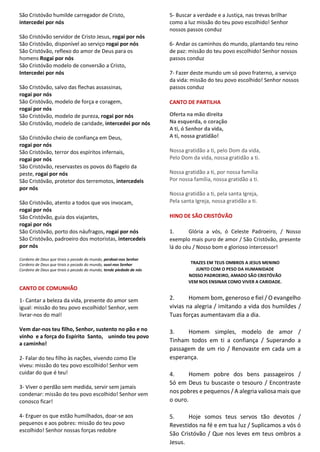 São Cristóvão humilde carregador de Cristo,
intercedei por nós
São Cristóvão servidor de Cristo Jesus, rogai por nós
São Cristóvão, disponível ao serviço rogai por nós
São Cristóvão, reflexo do amor de Deus para os
homens Rogai por nós
São Cristóvão modelo de conversão a Cristo,
Intercedei por nós
São Cristóvão, salvo das flechas assassinas,
rogai por nós
São Cristóvão, modelo de força e coragem,
rogai por nós
São Cristóvão, modelo de pureza, rogai por nós
São Cristóvão, modelo de caridade, intercedei por nós
São Cristóvão cheio de confiança em Deus,
rogai por nós
São Cristóvão, terror dos espíritos infernais,
rogai por nós
São Cristóvão, reservastes os povos do flagelo da
peste, rogai por nós
São Cristóvão, protetor dos terremotos, intercedeis
por nós
São Cristóvão, atento a todos que vos invocam,
rogai por nós
São Cristóvão, guia dos viajantes,
rogai por nós
São Cristóvão, porto dos náufragos, rogai por nós
São Cristóvão, padroeiro dos motoristas, intercedeis
por nós
Cordeiro de Deus que tirais o pecado do mundo, perdoai-nos Senhor
Cordeiro de Deus que tirais o pecado do mundo, ouvi-nos Senhor
Cordeiro de Deus que tirais o pecado do mundo, tende piedade de nós
CANTO DE COMUNHÃO
1- Cantar a beleza da vida, presente do amor sem
igual: missão do teu povo escolhido! Senhor, vem
livrar-nos do mal!
Vem dar-nos teu filho, Senhor, sustento no pão e no
vinho e a força do Espírito Santo, unindo teu povo
a caminho!
2- Falar do teu filho às nações, vivendo como Ele
viveu: missão do teu povo escolhido! Senhor vem
cuidar do que é teu!
3- Viver o perdão sem medida, servir sem jamais
condenar: missão do teu povo escolhido! Senhor vem
conosco ficar!
4- Erguer os que estão humilhados, doar-se aos
pequenos e aos pobres: missão do teu povo
escolhido! Senhor nossas forças redobre
5- Buscar a verdade e a Justiça, nas trevas brilhar
como a luz missão do teu povo escolhido! Senhor
nossos passos conduz
6- Andar os caminhos do mundo, plantando teu reino
de paz: missão do teu povo escolhido! Senhor nossos
passos conduz
7- Fazer deste mundo um só povo fraterno, a serviço
da vida: missão do teu povo escolhido! Senhor nossos
passos conduz
CANTO DE PARTILHA
Oferta na mão direita
Na esquerda, o coração
A ti, ó Senhor da vida,
A ti, nossa gratidão!
Nossa gratidão a ti, pelo Dom da vida,
Pelo Dom da vida, nossa gratidão a ti.
Nossa gratidão a ti, por nossa família
Por nossa família, nossa gratidão a ti.
Nossa gratidão a ti, pela santa Igreja,
Pela santa Igreja, nossa gratidão a ti.
HINO DE SÃO CRISTÓVÃO
1. Glória a vós, ó Celeste Padroeiro, / Nosso
exemplo mais puro de amor / São Cristóvão, presente
lá do céu / Nosso bom e glorioso intercessor!
TRAZES EM TEUS OMBROS A JESUS MENINO
JUNTO COM O PESO DA HUMANIDADE
NOSSO PADROEIRO, AMADO SÃO CRISTÓVÃO
VEM NOS ENSINAR COMO VIVER A CARIDADE.
2. Homem bom, generoso e fiel / O evangelho
vivias na alegria / imitando a vida dos humildes /
Tuas forças aumentavam dia a dia.
3. Homem simples, modelo de amor /
Tinham todos em ti a confiança / Superando a
passagem de um rio / Renovaste em cada um a
esperança.
4. Homem pobre dos bens passageiros /
Só em Deus tu buscaste o tesouro / Encontraste
nos pobres e pequenos / A alegria valiosa mais que
o ouro.
5. Hoje somos teus servos tão devotos /
Revestidos na fé e em tua luz / Suplicamos a vós ó
São Cristóvão / Que nos leves em teus ombros a
Jesus.
 