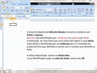 A área de trabalho da Folha de Cálculo é enorme e divide-se em
linhas e colunas.
As linhas são identificadas por números e as colunas por letras.
A interceção de uma linha com uma coluna dá origem a uma célula.
Cada célula é identificada por um endereço que é o resultado da
junção da letra que identifica a coluna com o número que identifica a
linha.
A célula selecionada chama-se célula ativa.
A sua identificação surge na caixa de nome, neste caso, B3
5/7/2014
Introdução à Folha de Cálculo do Microsoft
Excel- Prof. Maria Campos
 