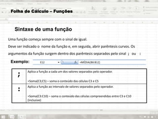 Uma função começa sempre com o sinal de igual.
Deve ser indicado o nome da função e, em seguida, abrir parêntesis curvos. Os
argumentos da função surgem dentro dos parêntesis separados pelo sinal ; ou :
Exemplo:
;
Aplica a função a cada um dos valores separados pelo operador.
=Soma(C3;C5) – soma o conteúdo das células C3 e C5
:
Aplica a função ao intervalo de valores separados pelo operador.
=Soma(C3:C10) – soma o conteúdo das células compreendidas entre C3 e C10
(inclusive)
Folha de Cálculo – Funções
Sintaxe de uma função
 