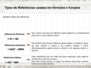 Tipos de Referências usadas em fórmulas e funções
Existem 3 tipos de referências:
Para inserir este tipo de referência basta digitá-la ou simplesmente
clicar com o cursor sobre a célula.
Referências Relativas
Referências Absolutas
Referências Mistas
Para inserir este tipo de referência deves digitar o símbolo $ antes
da letra relativa à coluna e do número relativo à linha.
Alternativamente, podes clicar na célula e, em seguida, premir a
tecla F4.
Estas referências são um misto das duas anteriores, pois pode-se
manter fixa a linha ou a coluna.
Para fixar a linha insere o $ antes no número. Para fixar a coluna
insere-se o $ antes da letra.
= A7 + B8
= $A$7 – $B$8
= A$7 * $B8
 