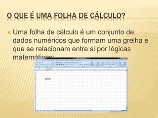 O QUE É UMA FOLHA DE CÁLCULO?
 Uma folha de cálculo é um conjunto de
dados numéricos que formam uma grelha e
que se relacionam entre si por lógicas
matemáticas;
 