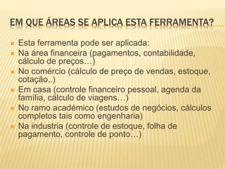 EM QUE ÁREAS SE APLICA ESTA FERRAMENTA?
 Esta ferramenta pode ser aplicada:
 Na área financeira (pagamentos, contabilidade,
cálculo de preços…)
 No comércio (cálculo de preço de vendas, estoque,
cotação..)
 Em casa (controle financeiro pessoal, agenda da
família, cálculo de viagens…)
 No ramo académico (estudos de negócios, cálculos
completos tais como engenharia)
 Na industria (controle de estoque, folha de
pagamento, controle de ponto…)
 