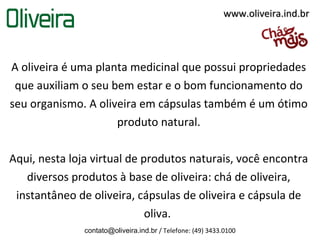www.oliveira.ind.br




A oliveira é uma planta medicinal que possui propriedades
 que auxiliam o seu bem estar e o bom funcionamento do
seu organismo. A oliveira em cápsulas também é um ótimo
                     produto natural.

Aqui, nesta loja virtual de produtos naturais, você encontra
   diversos produtos à base de oliveira: chá de oliveira,
 instantâneo de oliveira, cápsulas de oliveira e cápsula de
                             oliva.
               contato@oliveira.ind.br / Telefone: (49) 3433.0100
 