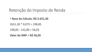 Retenção do Imposto de Renda
 Base de Cálculo: R$ 2.651,30
2651,30 * 0,075 = 198,85
198,85 - 142,80 = 56,05
Valor do IRRF = R$ 56,05
 