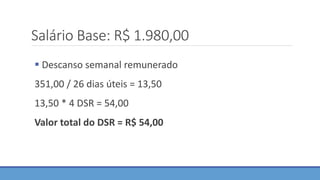 Salário Base: R$ 1.980,00
 Descanso semanal remunerado
351,00 / 26 dias úteis = 13,50
13,50 * 4 DSR = 54,00
Valor total do DSR = R$ 54,00
 