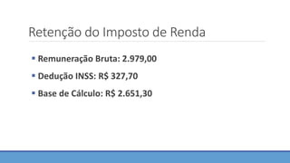 Retenção do Imposto de Renda
 Remuneração Bruta: 2.979,00
 Dedução INSS: R$ 327,70
 Base de Cálculo: R$ 2.651,30
 