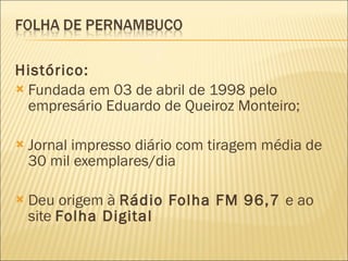 Histórico: Fundada em 03 de abril de 1998 pelo empresário Eduardo de Queiroz Monteiro; Jornal impresso diário com tiragem média de 30 mil exemplares/dia Deu origem à  Rádio Folha FM 96,7  e ao site  Folha Digital 