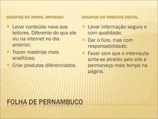 DESAFIOS DO JORNAL IMPRESSO DESAFIOS DO AMBIENTE DIGITAL Levar conteúdo novo aos leitores. Diferente do que ele viu na internet no dia anterior; Trazer matérias mais analíticas; Criar produtos diferenciados. Levar informação segura e com qualidade; Dar o furo, mas com responsabilidade; Fazer com que o internauta sinta-se atraído pelo site e permaneça mais tempo na página. 