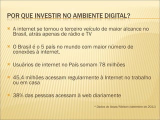 A internet se tornou o terceiro veículo de maior alcance no Brasil, atrás apenas de rádio e TV  O Brasil é o 5 país no mundo com maior número de conexões à internet. Usuários de internet no País somam 78 milhões 45,4 milhões acessam regularmente à Internet no trabalho ou em casa 38% das pessoas acessam à web diariamente  * Dados do Ibope/Nielsen (setembro de 2011) 