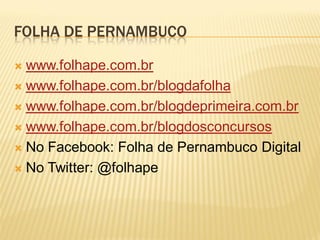 FOLHA DE PERNAMBUCO

 www.folhape.com.br
 www.folhape.com.br/blogdafolha

 www.folhape.com.br/blogdeprimeira.com.br

 www.folhape.com.br/blogdosconcursos

 No Facebook: Folha de Pernambuco Digital

 No Twitter: @folhape
 