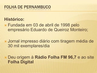 FOLHA DE PERNAMBUCO

Histórico:
 Fundada em 03 de abril de 1998 pelo
  empresário Eduardo de Queiroz Monteiro;

   Jornal impresso diário com tiragem média de
    30 mil exemplares/dia

   Deu origem à Rádio Folha FM 96,7 e ao site
    Folha Digital
 