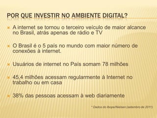 POR QUE INVESTIR NO AMBIENTE DIGITAL?
   A internet se tornou o terceiro veículo de maior alcance
    no Brasil, atrás apenas de rádio e TV

   O Brasil é o 5 país no mundo com maior número de
    conexões à internet.

   Usuários de internet no País somam 78 milhões

   45,4 milhões acessam regularmente à Internet no
    trabalho ou em casa

   38% das pessoas acessam à web diariamente
                                    * Dados do Ibope/Nielsen (setembro de 2011)
 
