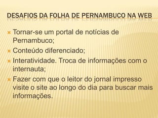 DESAFIOS DA FOLHA DE PERNAMBUCO NA WEB

 Tornar-se um portal de notícias de
  Pernambuco;
 Conteúdo diferenciado;

 Interatividade. Troca de informações com o
  internauta;
 Fazer com que o leitor do jornal impresso
  visite o site ao longo do dia para buscar mais
  informações.
 