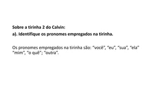 Sobre a tirinha 2 do Calvin:
a). Identifique os pronomes empregados na tirinha.
Os pronomes empregados na tirinha são: “você”, “eu”, “sua”, “ela”
“mim”, “o quê”; “outra”.
 