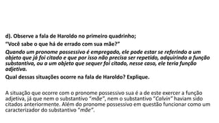 d). Observe a fala de Haroldo no primeiro quadrinho;
“Você sabe o que há de errado com sua mãe?”
Quando um pronome possessivo é empregado, ele pode estar se referindo a um
objeto que já foi citado e que por isso não precisa ser repetido, adquirindo a função
substantiva, ou a um objeto que sequer foi citado, nesse caso, ele teria função
adjetiva.
Qual dessas situações ocorre na fala de Haroldo? Explique.
A situação que ocorre com o pronome possessivo sua é a de este exercer a função
adjetiva, já que nem o substantivo “mãe”, nem o substantivo “Calvin” haviam sido
citados anteriormente. Além do pronome possessivo em questão funcionar como um
caracterizador do substantivo “mãe”.
 