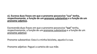 e). Escreva duas frases em que o pronome possessivo “sua” tenha,
respectivamente, a função de um pronome substantivo e a função de um
pronome adjetivo.
Escrevendo duas frases em que o pronome possessivo “sua” tenha,
respectivamente, a função de um pronome substantivo e a função de um
pronome adjetivo:
Pronome substantivo: Esta é a minha bicicleta, aquela é a sua.
Pronome adjetivo: Peguei a carteira de sua mãe.
 
