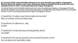 g). Se tanto Calvin como Haroldo estivessem em uma situação que exigisse a linguagem
formal, teriam de adaptar suas frases. Reescreva todos os quadrinhos de acordo com uma
situação formal e com a norma gramatical da Língua Portuguesa.
Se tanto Calvin como Haroldo estivessem em uma situação que exigisse a linguagem formal,
teriam de adaptar suas frases. Reescrevendo todos os quadrinhos de acordo com uma situação
formal e com a norma gramatical da Língua Portuguesa, ficaria:
1º quadrinho: Tu sabes o que há de errado com tua mãe?
Não, no entanto, ela foi ao médico hoje.
2º quadrinho: Eu adoraria se...não.
O quê?
3° quadrinho: Tu não achas que ela está grávida, achas?
Um bebê?
4° quadrinho: Por que ela quereria outra criança? Ela já tem a mim!
Sim, ela deveria ter aprendido a lição.
 