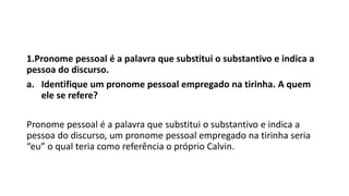 1.Pronome pessoal é a palavra que substitui o substantivo e indica a
pessoa do discurso.
a. Identifique um pronome pessoal empregado na tirinha. A quem
ele se refere?
Pronome pessoal é a palavra que substitui o substantivo e indica a
pessoa do discurso, um pronome pessoal empregado na tirinha seria
“eu” o qual teria como referência o próprio Calvin.
 