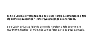 b. Se o Calvin estivesse falando dele e de Haroldo, como ficaria a fala
do primeiro quadrinho? Transcreva-a fazendo as alterações.
Se o Calvin estivesse falando dele e de Haroldo, a fala do primeiro
quadrinho, ficaria: “Ei, mãe, nós vamos fazer parte da peça da escola.
 
