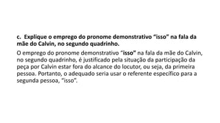 c. Explique o emprego do pronome demonstrativo “isso” na fala da
mãe do Calvin, no segundo quadrinho.
O emprego do pronome demonstrativo “isso” na fala da mãe do Calvin,
no segundo quadrinho, é justificado pela situação da participação da
peça por Calvin estar fora do alcance do locutor, ou seja, da primeira
pessoa. Portanto, o adequado seria usar o referente específico para a
segunda pessoa, “isso”.
 