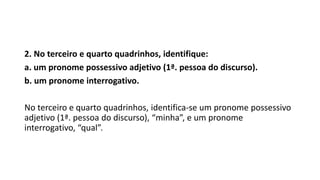 2. No terceiro e quarto quadrinhos, identifique:
a. um pronome possessivo adjetivo (1ª. pessoa do discurso).
b. um pronome interrogativo.
No terceiro e quarto quadrinhos, identifica-se um pronome possessivo
adjetivo (1ª. pessoa do discurso), “minha”, e um pronome
interrogativo, “qual”.
 