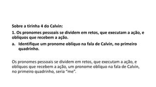 Sobre a tirinha 4 do Calvin:
1. Os pronomes pessoais se dividem em retos, que executam a ação, e
oblíquos que recebem a ação.
a. Identifique um pronome oblíquo na fala de Calvin, no primeiro
quadrinho.
Os pronomes pessoais se dividem em retos, que executam a ação, e
oblíquos que recebem a ação, um pronome oblíquo na fala de Calvin,
no primeiro quadrinho, seria “me”.
 
