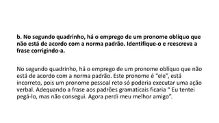b. No segundo quadrinho, há o emprego de um pronome oblíquo que
não está de acordo com a norma padrão. Identifique-o e reescreva a
frase corrigindo-a.
No segundo quadrinho, há o emprego de um pronome oblíquo que não
está de acordo com a norma padrão. Este pronome é “ele”, está
incorreto, pois um pronome pessoal reto só poderia executar uma ação
verbal. Adequando a frase aos padrões gramaticais ficaria “ Eu tentei
pegá-lo, mas não consegui. Agora perdi meu melhor amigo”.
 