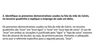 2. Identifique os pronomes demonstrativos usados na fala da mãe de Calvin,
no terceiro quadrinho e explique o emprego de cada um deles.
Os pronomes demonstrativos usados na fala da mãe de Calvin, no terceiro
quadrinho são “esse” em “esse tigre” e “esse” em “esse tipo de coisa”. O uso de
“esse” em ambas as situações é justificado pelo “tigre” e “tipo de coisa” estarem
fora do alcance do locutor, ou seja, da primeira pessoa. Portanto, o adequado
seria usar o referente específico para a segunda pessoa, “esse”.
 