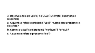 3. Observe a fala de Calvin, no QUARTO(errata) quadrinho e
responda:
a. A quem se refere o pronome “você”? Como esse pronome se
classifica?
b. Como se classifica o pronome “nenhum”? Por quê?
c. A quem se refere o pronome “ele”?
 