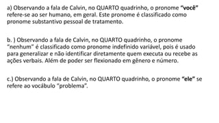 a) Observando a fala de Calvin, no QUARTO quadrinho, o pronome “você”
refere-se ao ser humano, em geral. Este pronome é classificado como
pronome substantivo pessoal de tratamento.
b. ) Observando a fala de Calvin, no QUARTO quadrinho, o pronome
“nenhum” é classificado como pronome indefinido variável, pois é usado
para generalizar e não identificar diretamente quem executa ou recebe as
ações verbais. Além de poder ser flexionado em gênero e número.
c.) Observando a fala de Calvin, no QUARTO quadrinho, o pronome “ele” se
refere ao vocábulo “problema”.
 