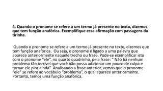 4. Quando o pronome se refere a um termo já presente no texto, dizemos
que tem função anafórica. Exemplifique essa afirmação com passagens da
tirinha.
Quando o pronome se refere a um termo já presente no texto, dizemos que
tem função anafórica. Ou seja, o pronome é ligado a uma palavra que
aparece anteriormente naquele trecho ou frase. Pode-se exemplificar isto
com o pronome “ele”, no quarto quadrinho, pela frase: “ Não há nenhum
problema tão terrível que você não possa adicionar um pouco de culpa e
tornar ele pior ainda”. Analisando a frase anterior, vemos que o pronome
“ele” se refere ao vocábulo “problema”, o qual aparece anteriormente.
Portanto, temos uma função anafórica.
 